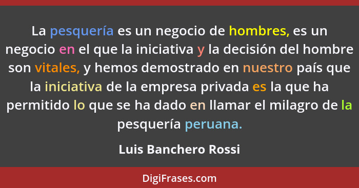 La pesquería es un negocio de hombres, es un negocio en el que la iniciativa y la decisión del hombre son vitales, y hemos demos... - Luis Banchero Rossi