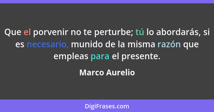 Que el porvenir no te perturbe; tú lo abordarás, si es necesario, munido de la misma razón que empleas para el presente.... - Marco Aurelio