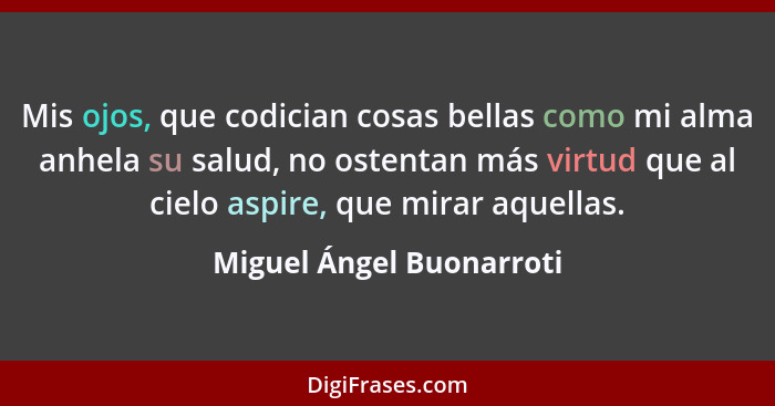 Mis ojos, que codician cosas bellas como mi alma anhela su salud, no ostentan más virtud que al cielo aspire, que mirar aque... - Miguel Ángel Buonarroti