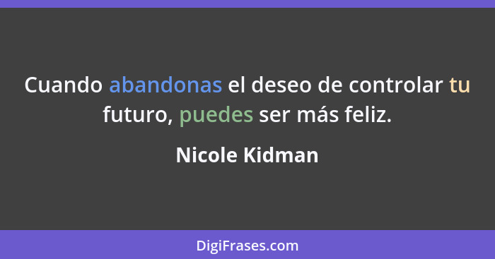 Cuando abandonas el deseo de controlar tu futuro, puedes ser más feliz.... - Nicole Kidman