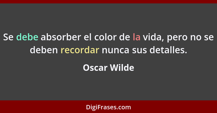 Se debe absorber el color de la vida, pero no se deben recordar nunca sus detalles.... - Oscar Wilde