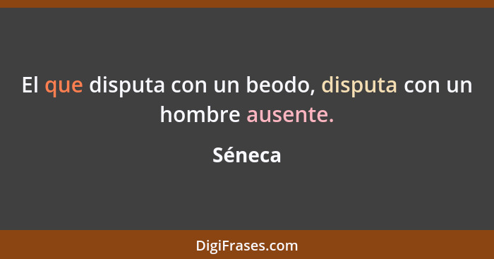 El que disputa con un beodo, disputa con un hombre ausente.... - Séneca