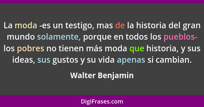 La moda -es un testigo, mas de la historia del gran mundo solamente, porque en todos los pueblos- los pobres no tienen más moda que... - Walter Benjamin