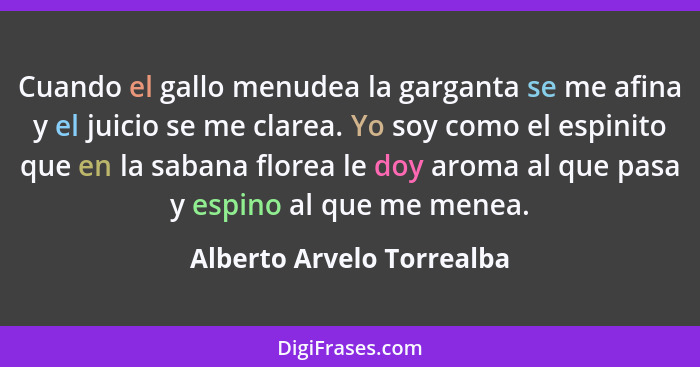 Cuando el gallo menudea la garganta se me afina y el juicio se me clarea. Yo soy como el espinito que en la sabana florea l... - Alberto Arvelo Torrealba