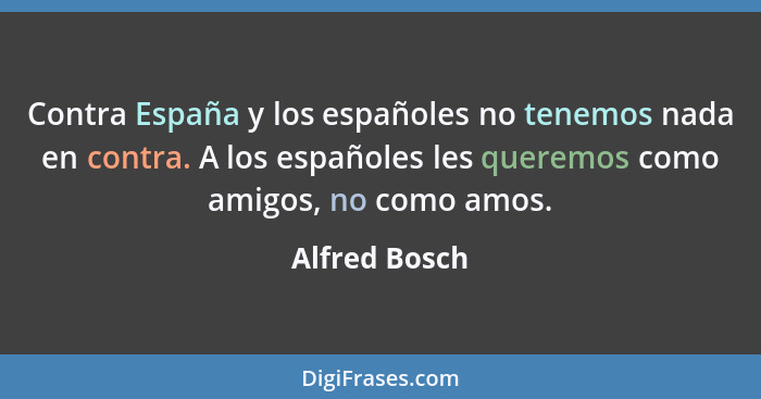 Contra España y los españoles no tenemos nada en contra. A los españoles les queremos como amigos, no como amos.... - Alfred Bosch