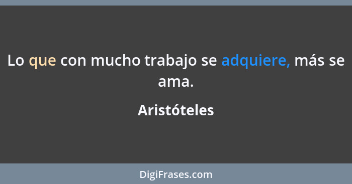 Lo que con mucho trabajo se adquiere, más se ama.... - Aristóteles