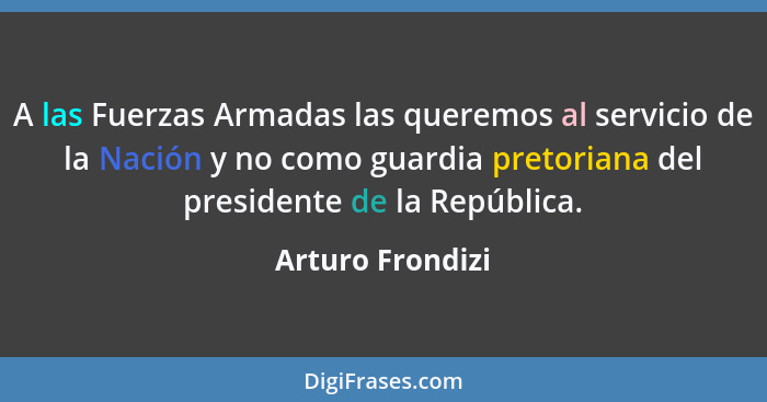 A las Fuerzas Armadas las queremos al servicio de la Nación y no como guardia pretoriana del presidente de la República.... - Arturo Frondizi