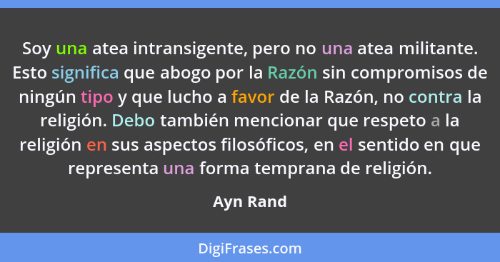 Soy una atea intransigente, pero no una atea militante. Esto significa que abogo por la Razón sin compromisos de ningún tipo y que lucho a... - Ayn Rand