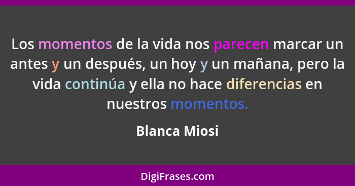 Los momentos de la vida nos parecen marcar un antes y un después, un hoy y un mañana, pero la vida continúa y ella no hace diferencias... - Blanca Miosi
