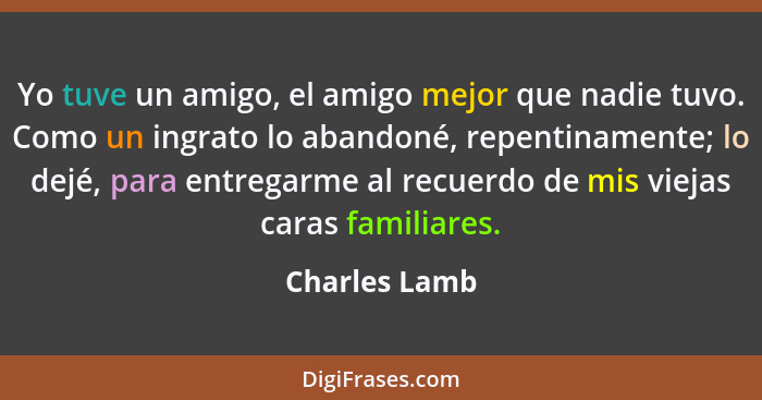 Yo tuve un amigo, el amigo mejor que nadie tuvo. Como un ingrato lo abandoné, repentinamente; lo dejé, para entregarme al recuerdo de m... - Charles Lamb