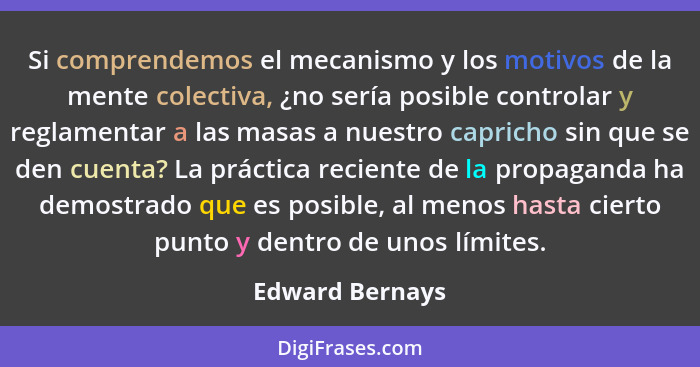 Si comprendemos el mecanismo y los motivos de la mente colectiva, ¿no sería posible controlar y reglamentar a las masas a nuestro cap... - Edward Bernays