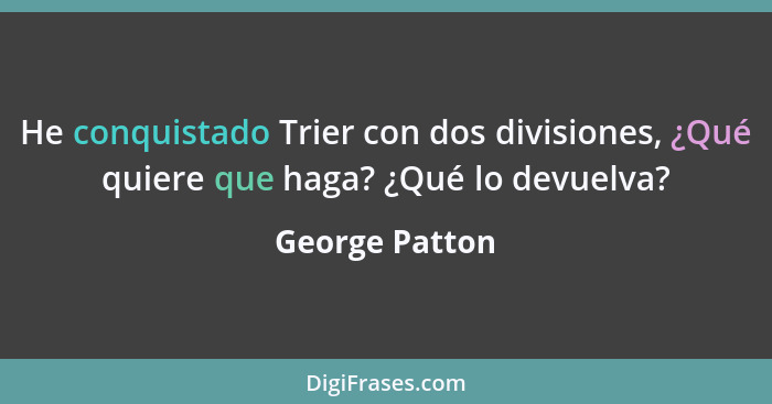 He conquistado Trier con dos divisiones, ¿Qué quiere que haga? ¿Qué lo devuelva?... - George Patton