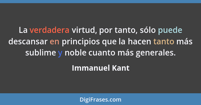 La verdadera virtud, por tanto, sólo puede descansar en principios que la hacen tanto más sublime y noble cuanto más generales.... - Immanuel Kant