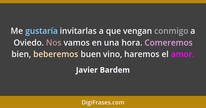 Me gustaría invitarlas a que vengan conmigo a Oviedo. Nos vamos en una hora. Comeremos bien, beberemos buen vino, haremos el amor.... - Javier Bardem