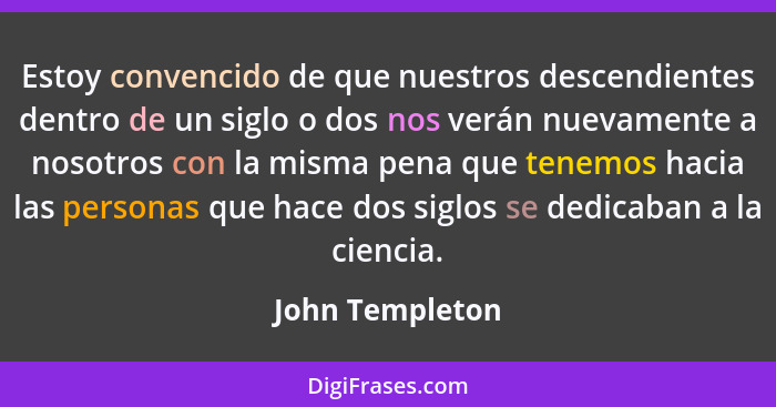 Estoy convencido de que nuestros descendientes dentro de un siglo o dos nos verán nuevamente a nosotros con la misma pena que tenemos... - John Templeton