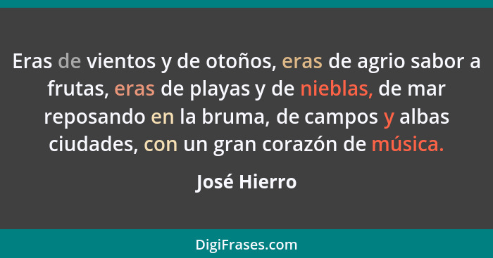 Eras de vientos y de otoños, eras de agrio sabor a frutas, eras de playas y de nieblas, de mar reposando en la bruma, de campos y albas... - José Hierro