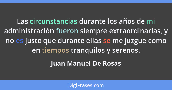 Las circunstancias durante los años de mi administración fueron siempre extraordinarias, y no es justo que durante ellas se me... - Juan Manuel De Rosas