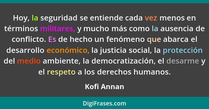 Hoy, la seguridad se entiende cada vez menos en términos militares, y mucho más como la ausencia de conflicto. Es de hecho un fenómeno qu... - Kofi Annan