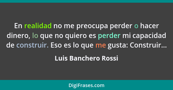 En realidad no me preocupa perder o hacer dinero, lo que no quiero es perder mi capacidad de construir. Eso es lo que me gusta:... - Luis Banchero Rossi