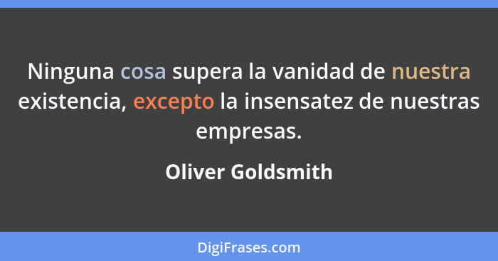 Ninguna cosa supera la vanidad de nuestra existencia, excepto la insensatez de nuestras empresas.... - Oliver Goldsmith