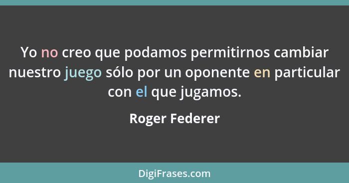 Yo no creo que podamos permitirnos cambiar nuestro juego sólo por un oponente en particular con el que jugamos.... - Roger Federer