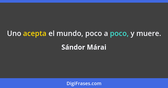 Uno acepta el mundo, poco a poco, y muere.... - Sándor Márai