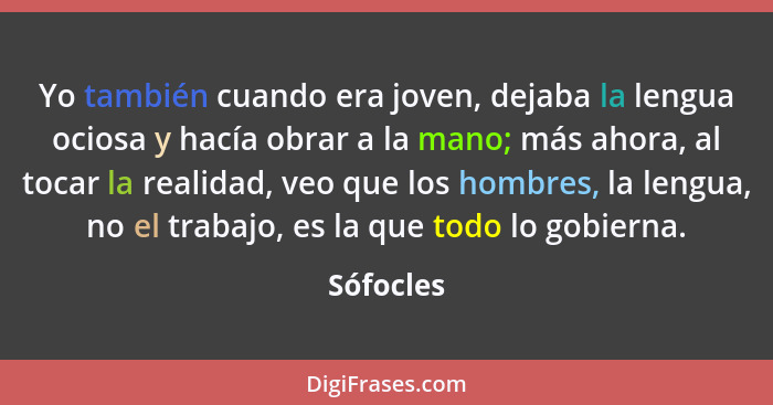 Yo también cuando era joven, dejaba la lengua ociosa y hacía obrar a la mano; más ahora, al tocar la realidad, veo que los hombres, la leng... - Sófocles