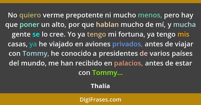 No quiero verme prepotente ni mucho menos, pero hay que poner un alto, por que hablan mucho de mí, y mucha gente se lo cree. Yo ya tengo mi f... - Thalía