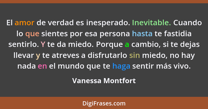 El amor de verdad es inesperado. Inevitable. Cuando lo que sientes por esa persona hasta te fastidia sentirlo. Y te da miedo. Porqu... - Vanessa Montfort