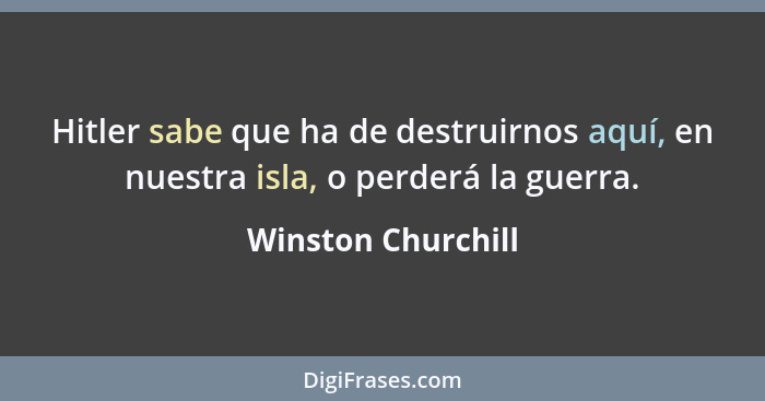 Hitler sabe que ha de destruirnos aquí, en nuestra isla, o perderá la guerra.... - Winston Churchill