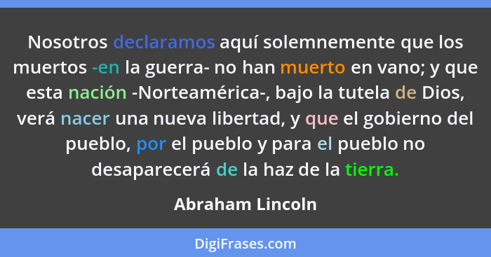 Nosotros declaramos aquí solemnemente que los muertos -en la guerra- no han muerto en vano; y que esta nación -Norteamérica-, bajo l... - Abraham Lincoln