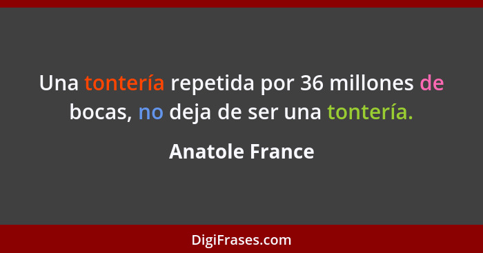 Una tontería repetida por 36 millones de bocas, no deja de ser una tontería.... - Anatole France