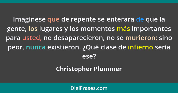 Imagínese que de repente se enterara de que la gente, los lugares y los momentos más importantes para usted, no desaparecieron,... - Christopher Plummer