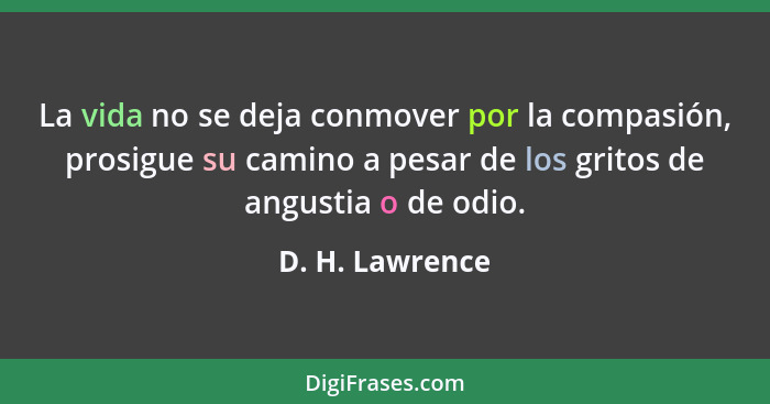 La vida no se deja conmover por la compasión, prosigue su camino a pesar de los gritos de angustia o de odio.... - D. H. Lawrence