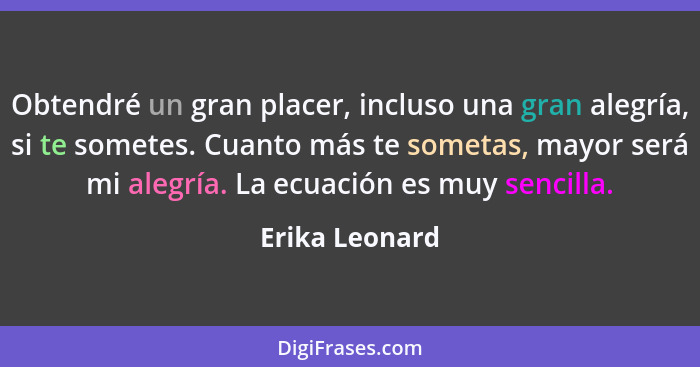 Obtendré un gran placer, incluso una gran alegría, si te sometes. Cuanto más te sometas, mayor será mi alegría. La ecuación es muy sen... - Erika Leonard