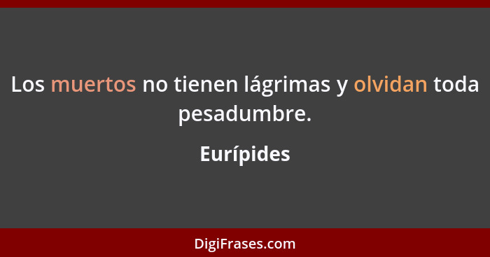 Los muertos no tienen lágrimas y olvidan toda pesadumbre.... - Eurípides