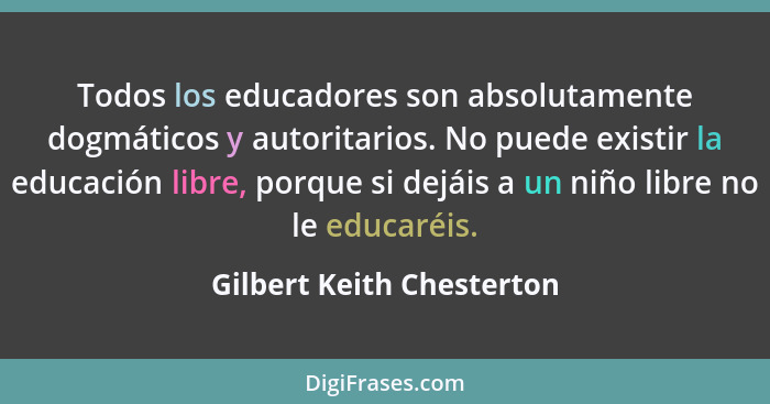 Todos los educadores son absolutamente dogmáticos y autoritarios. No puede existir la educación libre, porque si dejáis a u... - Gilbert Keith Chesterton