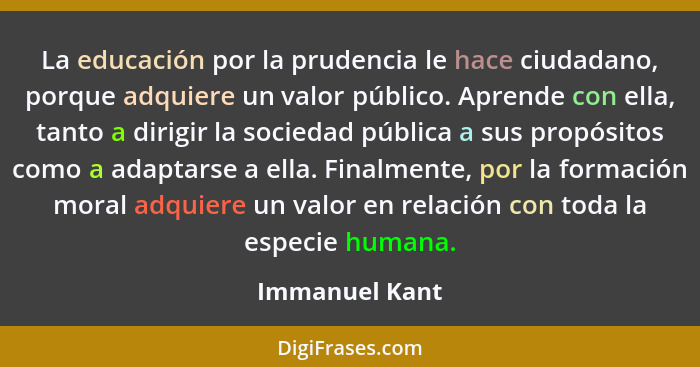 La educación por la prudencia le hace ciudadano, porque adquiere un valor público. Aprende con ella, tanto a dirigir la sociedad públi... - Immanuel Kant