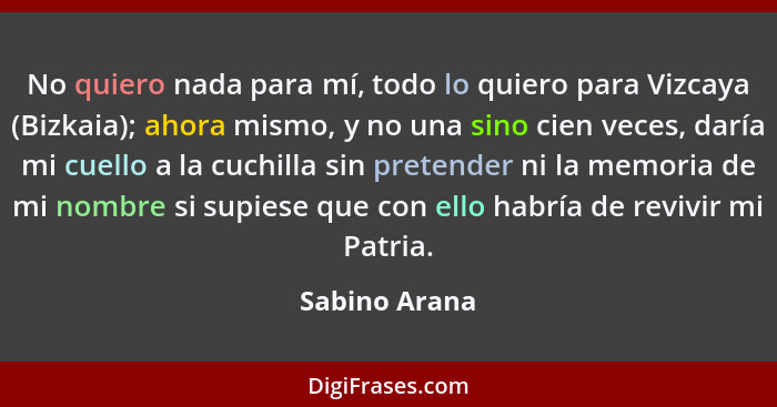 No quiero nada para mí, todo lo quiero para Vizcaya (Bizkaia); ahora mismo, y no una sino cien veces, daría mi cuello a la cuchilla sin... - Sabino Arana