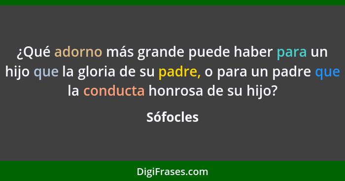 ¿Qué adorno más grande puede haber para un hijo que la gloria de su padre, o para un padre que la conducta honrosa de su hijo?... - Sófocles