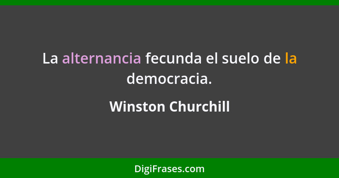 La alternancia fecunda el suelo de la democracia.... - Winston Churchill