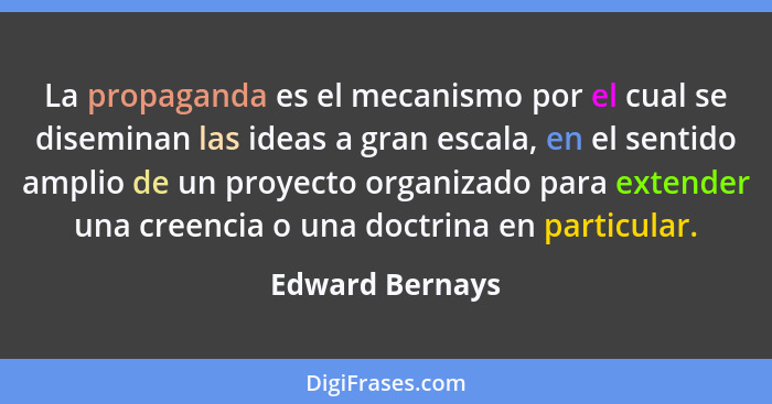 La propaganda es el mecanismo por el cual se diseminan las ideas a gran escala, en el sentido amplio de un proyecto organizado para e... - Edward Bernays