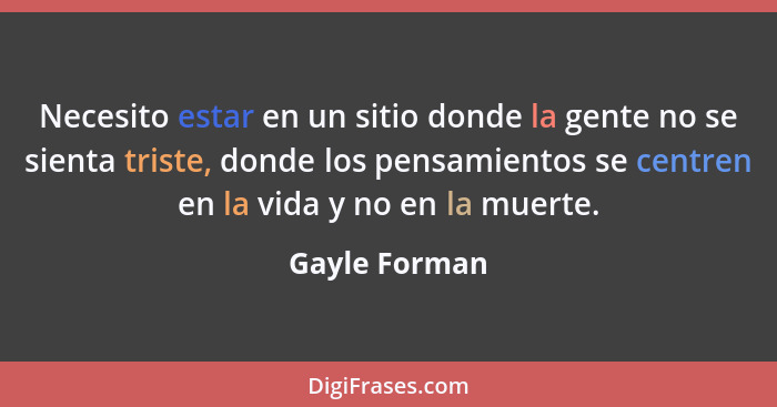 Necesito estar en un sitio donde la gente no se sienta triste, donde los pensamientos se centren en la vida y no en la muerte.... - Gayle Forman