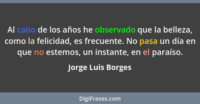 Al cabo de los años he observado que la belleza, como la felicidad, es frecuente. No pasa un día en que no estemos, un instante, e... - Jorge Luis Borges