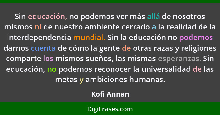 Sin educación, no podemos ver más allá de nosotros mismos ni de nuestro ambiente cerrado a la realidad de la interdependencia mundial. Si... - Kofi Annan