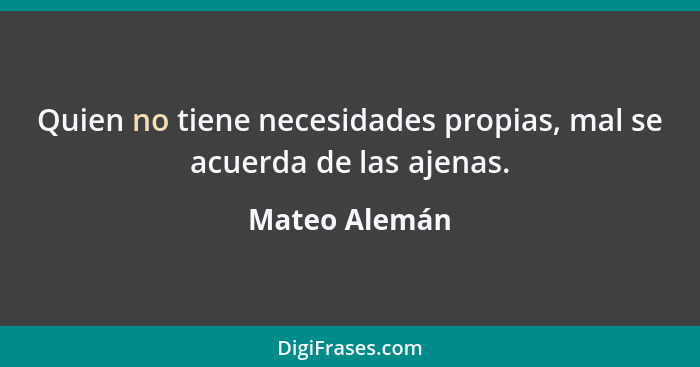 Quien no tiene necesidades propias, mal se acuerda de las ajenas.... - Mateo Alemán