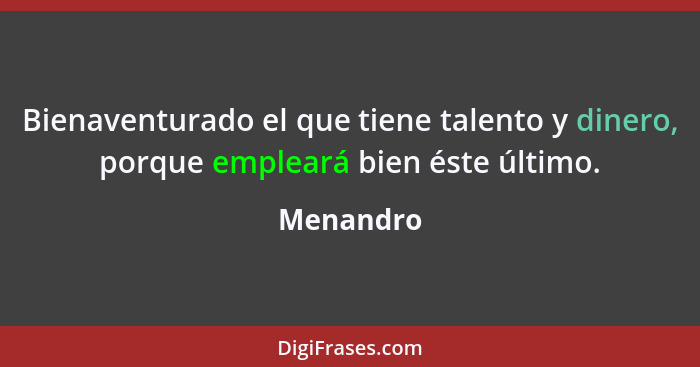 Bienaventurado el que tiene talento y dinero, porque empleará bien éste último.... - Menandro