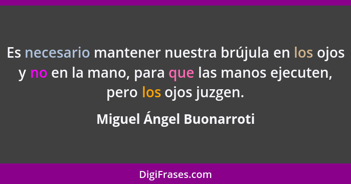 Es necesario mantener nuestra brújula en los ojos y no en la mano, para que las manos ejecuten, pero los ojos juzgen.... - Miguel Ángel Buonarroti