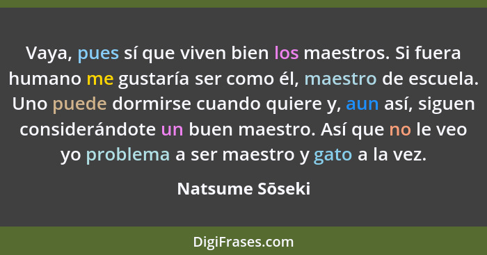 Vaya, pues sí que viven bien los maestros. Si fuera humano me gustaría ser como él, maestro de escuela. Uno puede dormirse cuando qui... - Natsume Sōseki