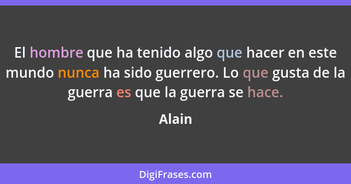 El hombre que ha tenido algo que hacer en este mundo nunca ha sido guerrero. Lo que gusta de la guerra es que la guerra se hace.... - Alain